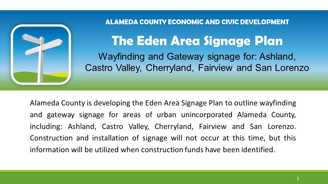 Alameda County is developing the Eden Area Signage Plan to outline wayfinding and gateway signage for areas of urban unincorporated Alameda County, including: Ashland, Castro Valley, Cherryland, Fairview and San Lorenzo. Construction and installation of signage will not occur at this time, but this information will be utilized when construction funds have been identified.