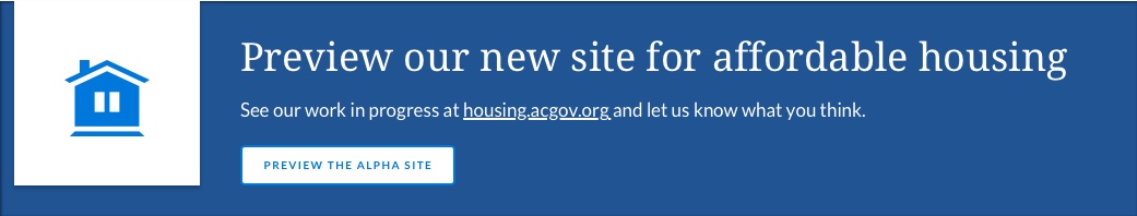 Preview our new site for affordable housing, See our work in progress at housing.acgov.org and 
					let us know what you think.